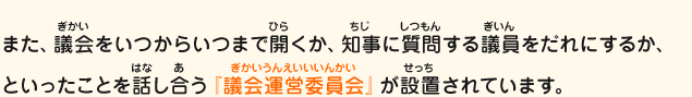 また、議会をいつからいつまで開くか、知事に質問する議員をだれにするか、といったことを話し合う『議会運営委員会』が設置されています。